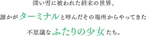 深い雪に被われた終末の世界、誰かがターミナルと呼んだその場所からやってきた不思議なふたりの少女たち。