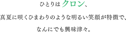 ひとりはクロン、真夏に咲くひまわりのような明るい笑顔が特徴で、なんにでも興味津々。