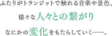 ふたりがトランジットで触れる音楽や景色、様々な人々との繋がりなにかの変化をもたらしていく……。